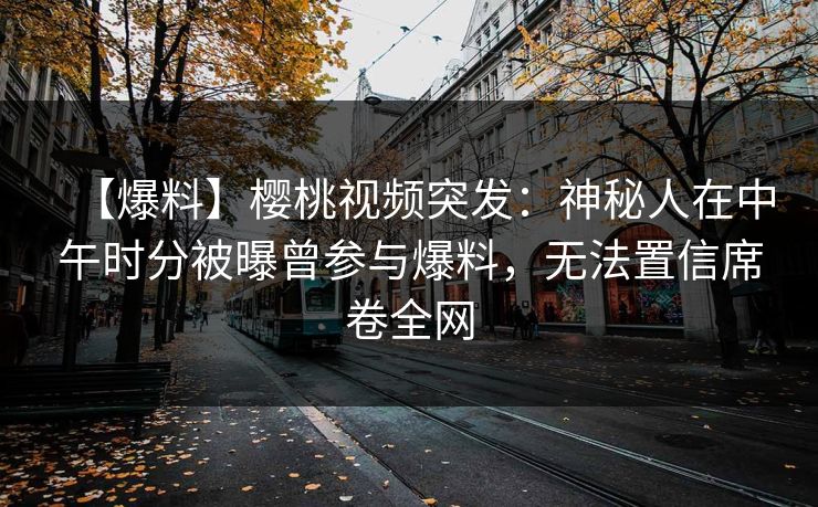【爆料】樱桃视频突发：神秘人在中午时分被曝曾参与爆料，无法置信席卷全网