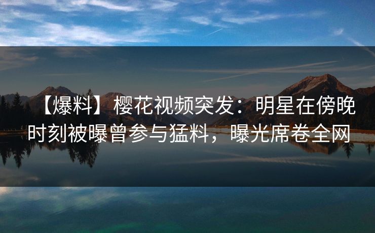 【爆料】樱花视频突发：明星在傍晚时刻被曝曾参与猛料，曝光席卷全网
