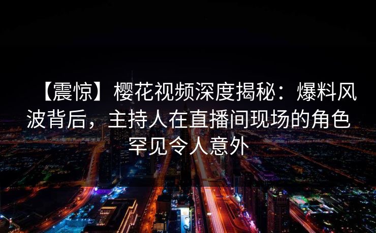 【震惊】樱花视频深度揭秘：爆料风波背后，主持人在直播间现场的角色罕见令人意外