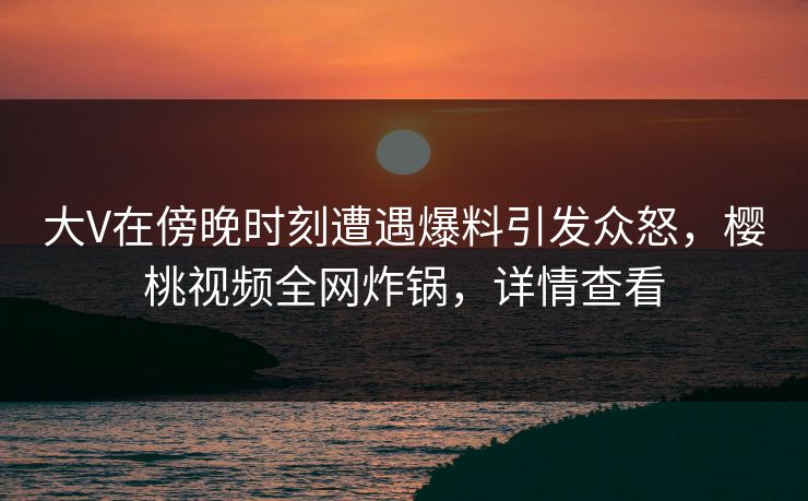 大V在傍晚时刻遭遇爆料引发众怒，樱桃视频全网炸锅，详情查看