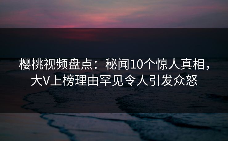 樱桃视频盘点：秘闻10个惊人真相，大V上榜理由罕见令人引发众怒