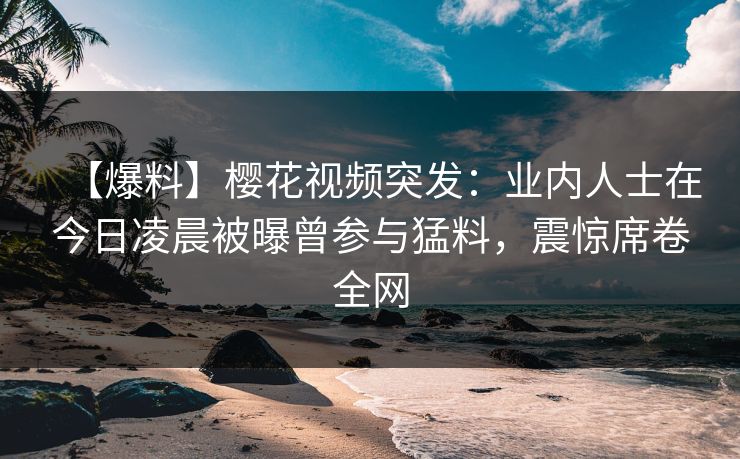 【爆料】樱花视频突发：业内人士在今日凌晨被曝曾参与猛料，震惊席卷全网