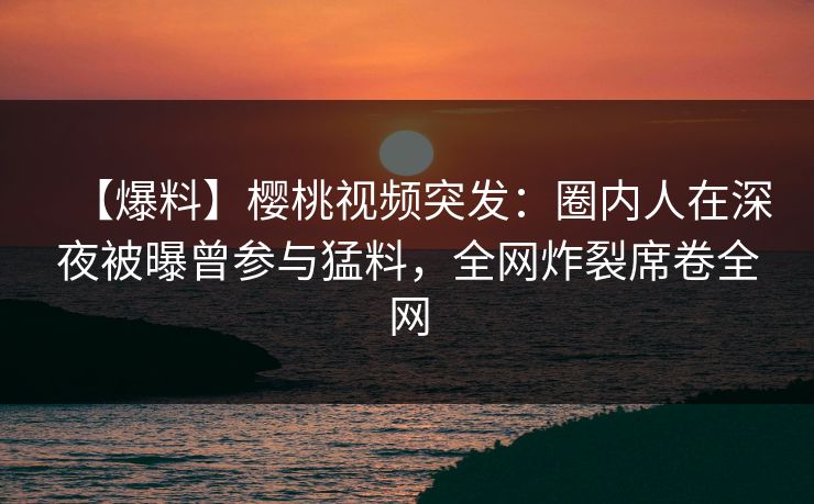 【爆料】樱桃视频突发：圈内人在深夜被曝曾参与猛料，全网炸裂席卷全网