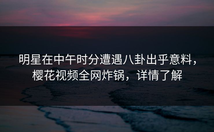 明星在中午时分遭遇八卦出乎意料，樱花视频全网炸锅，详情了解