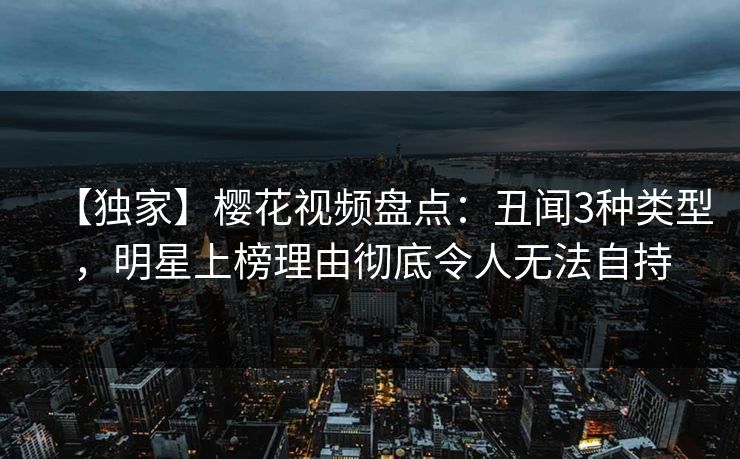 【独家】樱花视频盘点：丑闻3种类型，明星上榜理由彻底令人无法自持