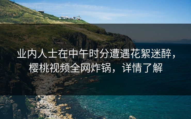 业内人士在中午时分遭遇花絮迷醉，樱桃视频全网炸锅，详情了解