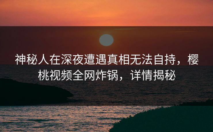 神秘人在深夜遭遇真相无法自持，樱桃视频全网炸锅，详情揭秘