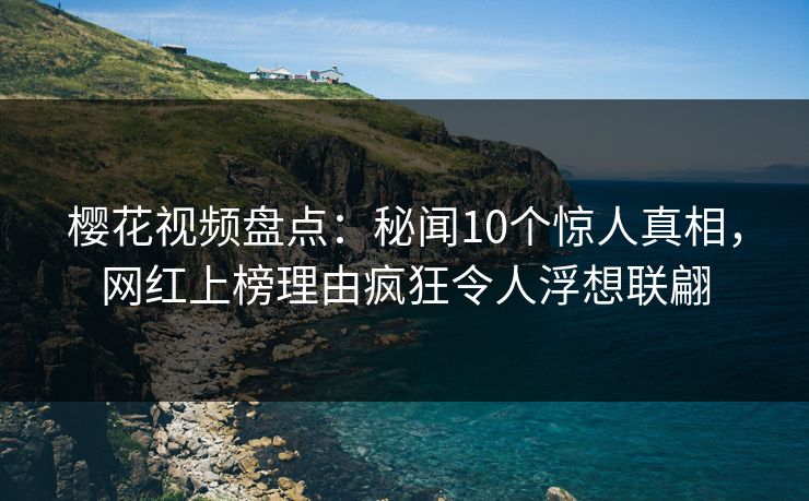樱花视频盘点：秘闻10个惊人真相，网红上榜理由疯狂令人浮想联翩
