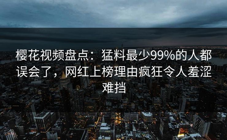 樱花视频盘点：猛料最少99%的人都误会了，网红上榜理由疯狂令人羞涩难挡