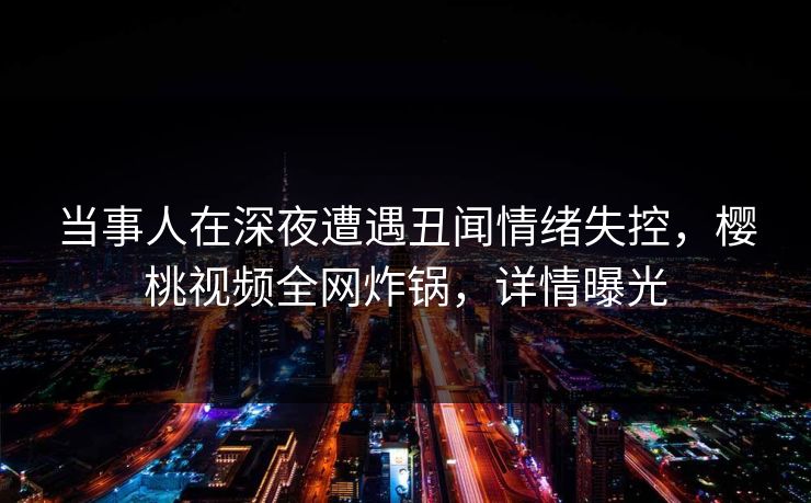 当事人在深夜遭遇丑闻情绪失控，樱桃视频全网炸锅，详情曝光