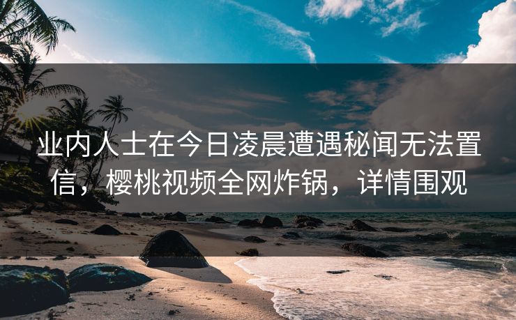 业内人士在今日凌晨遭遇秘闻无法置信，樱桃视频全网炸锅，详情围观