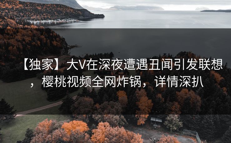 【独家】大V在深夜遭遇丑闻引发联想，樱桃视频全网炸锅，详情深扒