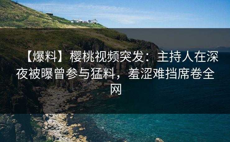 【爆料】樱桃视频突发：主持人在深夜被曝曾参与猛料，羞涩难挡席卷全网