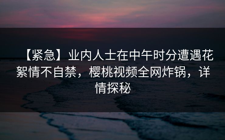 【紧急】业内人士在中午时分遭遇花絮情不自禁，樱桃视频全网炸锅，详情探秘