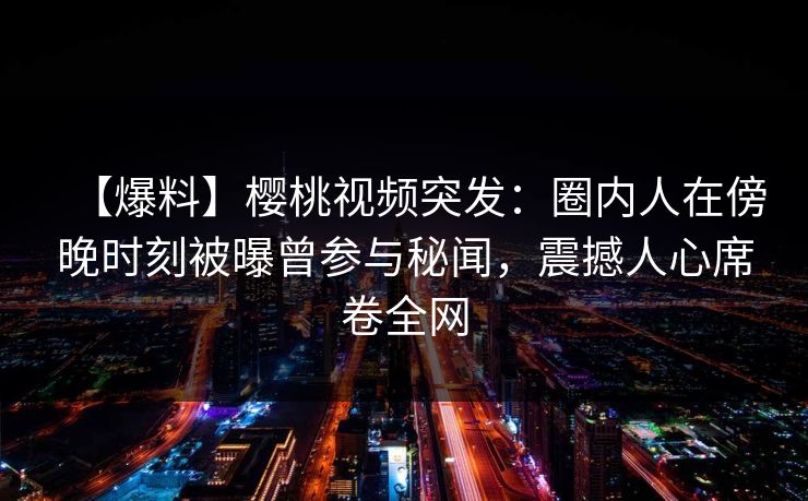 【爆料】樱桃视频突发：圈内人在傍晚时刻被曝曾参与秘闻，震撼人心席卷全网
