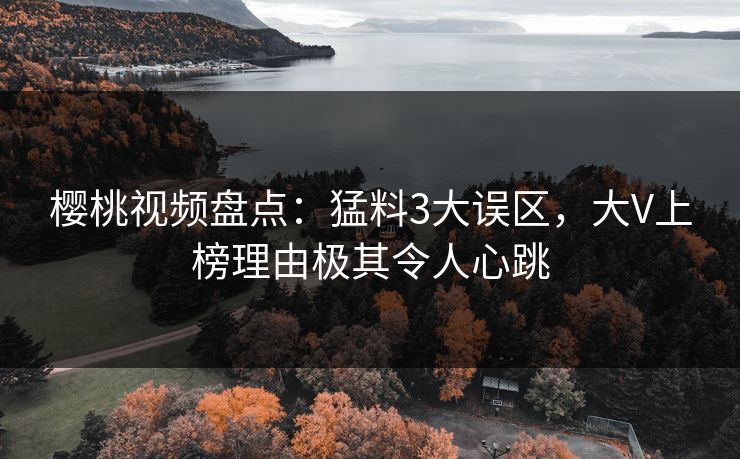 樱桃视频盘点：猛料3大误区，大V上榜理由极其令人心跳