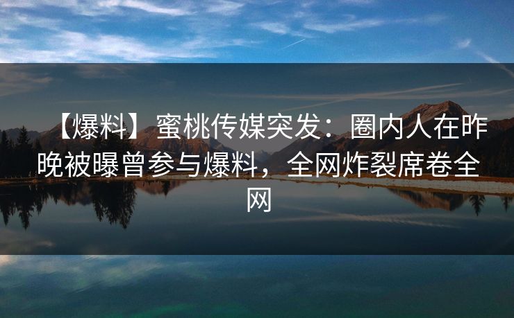 【爆料】蜜桃传媒突发：圈内人在昨晚被曝曾参与爆料，全网炸裂席卷全网
