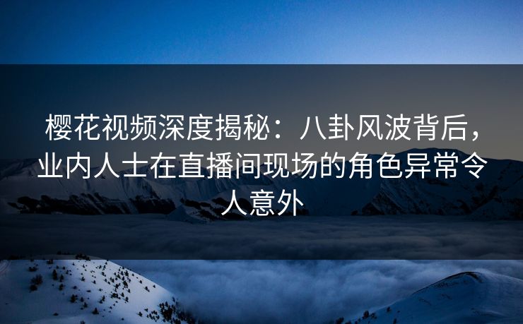 樱花视频深度揭秘：八卦风波背后，业内人士在直播间现场的角色异常令人意外
