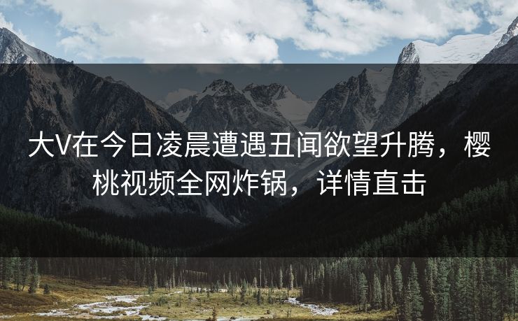 大V在今日凌晨遭遇丑闻欲望升腾，樱桃视频全网炸锅，详情直击