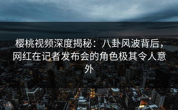 樱桃视频深度揭秘：八卦风波背后，网红在记者发布会的角色极其令人意外