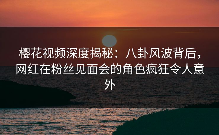樱花视频深度揭秘：八卦风波背后，网红在粉丝见面会的角色疯狂令人意外