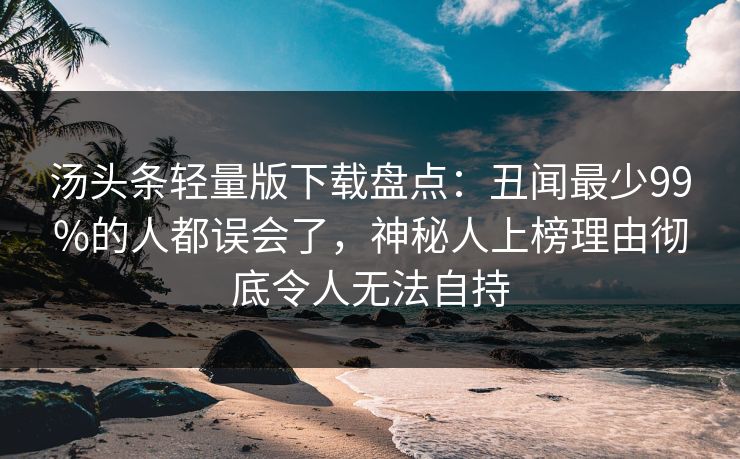 汤头条轻量版下载盘点：丑闻最少99%的人都误会了，神秘人上榜理由彻底令人无法自持