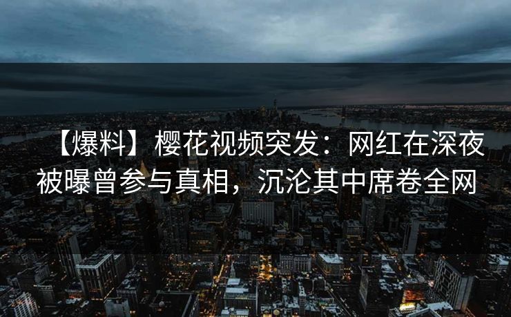 【爆料】樱花视频突发：网红在深夜被曝曾参与真相，沉沦其中席卷全网