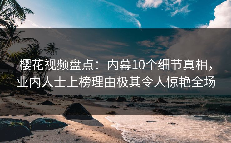 樱花视频盘点：内幕10个细节真相，业内人士上榜理由极其令人惊艳全场