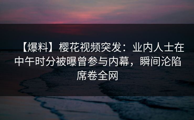 【爆料】樱花视频突发：业内人士在中午时分被曝曾参与内幕，瞬间沦陷席卷全网