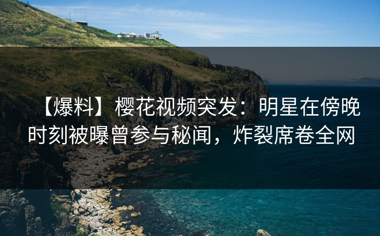 【爆料】樱花视频突发：明星在傍晚时刻被曝曾参与秘闻，炸裂席卷全网