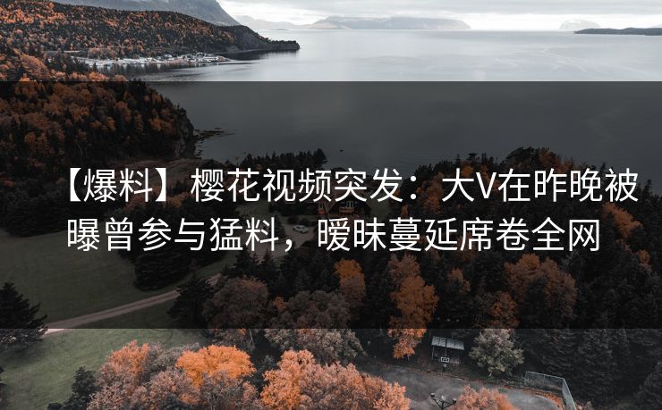 【爆料】樱花视频突发：大V在昨晚被曝曾参与猛料，暧昧蔓延席卷全网