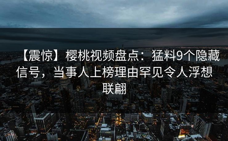 【震惊】樱桃视频盘点：猛料9个隐藏信号，当事人上榜理由罕见令人浮想联翩