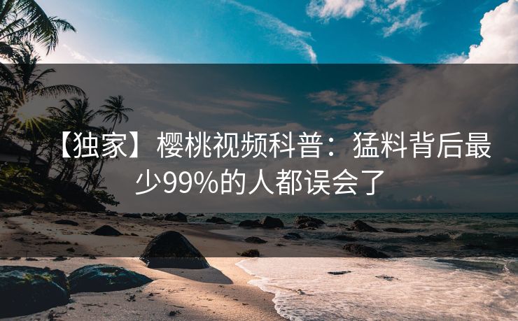 【独家】樱桃视频科普：猛料背后最少99%的人都误会了