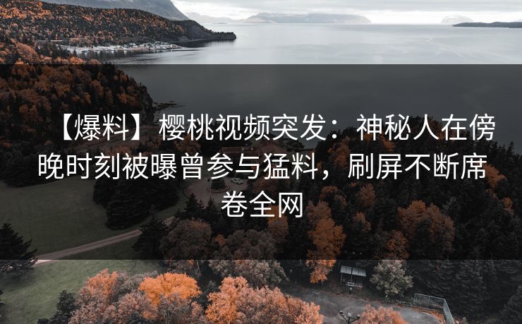 【爆料】樱桃视频突发：神秘人在傍晚时刻被曝曾参与猛料，刷屏不断席卷全网