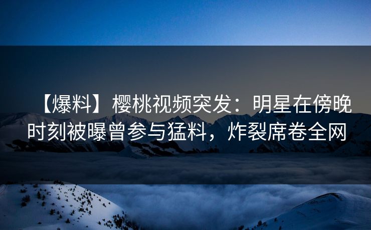 【爆料】樱桃视频突发：明星在傍晚时刻被曝曾参与猛料，炸裂席卷全网