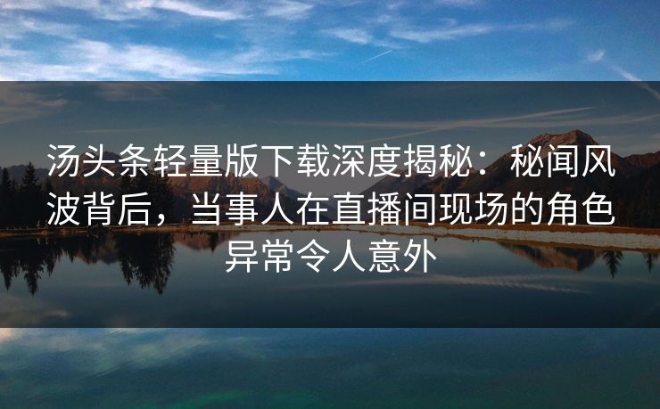 汤头条轻量版下载深度揭秘：秘闻风波背后，当事人在直播间现场的角色异常令人意外