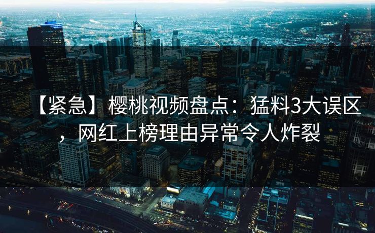 【紧急】樱桃视频盘点：猛料3大误区，网红上榜理由异常令人炸裂