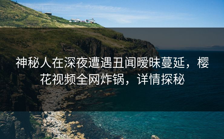 神秘人在深夜遭遇丑闻暧昧蔓延，樱花视频全网炸锅，详情探秘
