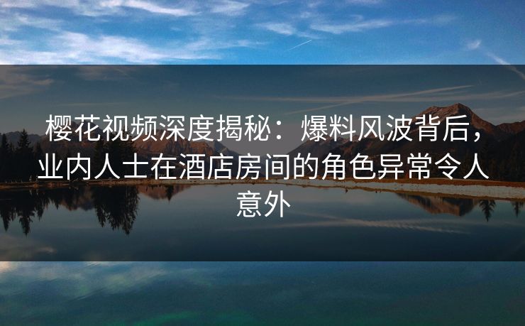樱花视频深度揭秘：爆料风波背后，业内人士在酒店房间的角色异常令人意外