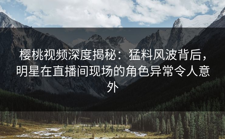 樱桃视频深度揭秘：猛料风波背后，明星在直播间现场的角色异常令人意外