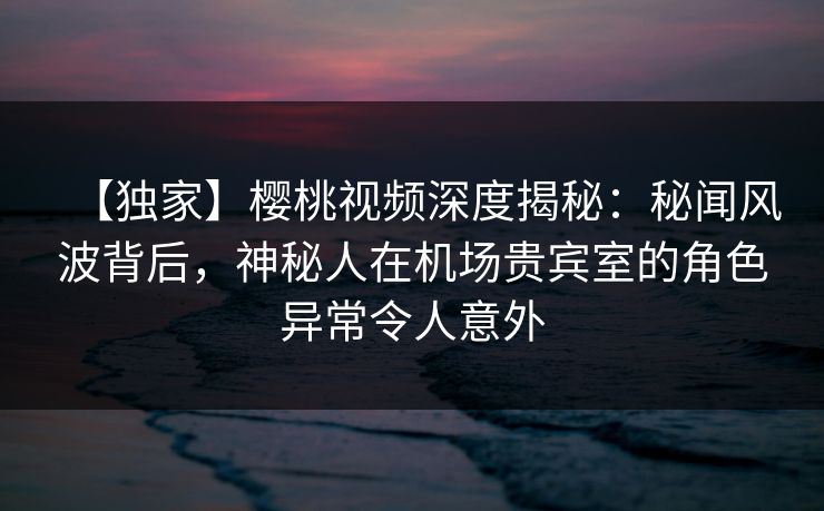 【独家】樱桃视频深度揭秘：秘闻风波背后，神秘人在机场贵宾室的角色异常令人意外
