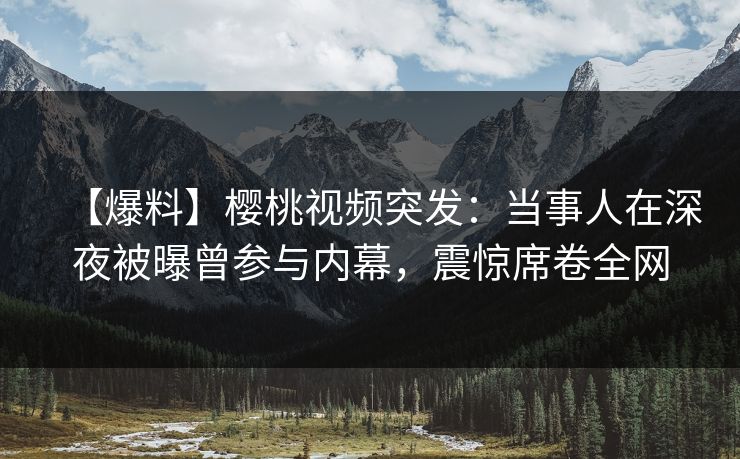 【爆料】樱桃视频突发：当事人在深夜被曝曾参与内幕，震惊席卷全网