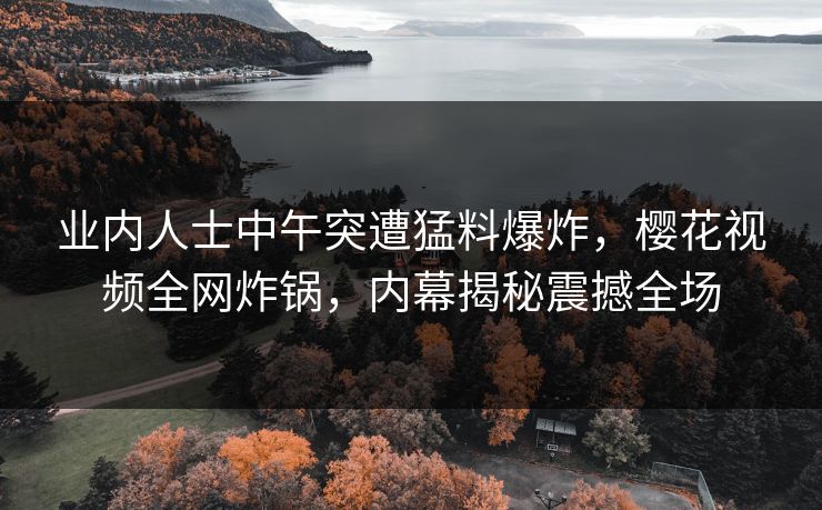 业内人士中午突遭猛料爆炸，樱花视频全网炸锅，内幕揭秘震撼全场