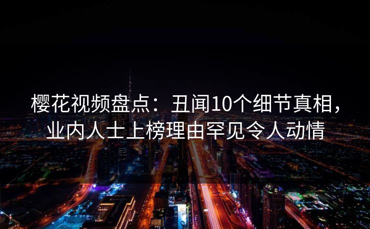 樱花视频盘点：丑闻10个细节真相，业内人士上榜理由罕见令人动情
