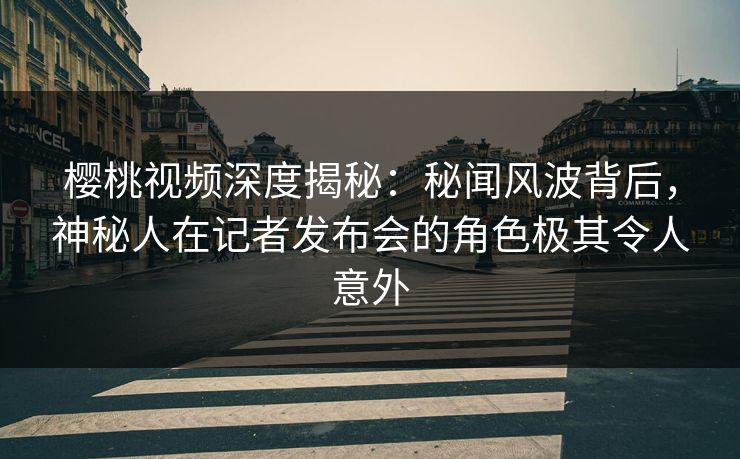 樱桃视频深度揭秘：秘闻风波背后，神秘人在记者发布会的角色极其令人意外