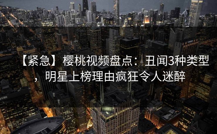 【紧急】樱桃视频盘点:丑闻3种类型,明星上榜理由疯狂令人迷醉 【紧急】樱桃视频盘点:丑闻3种类型,明星上榜理由疯狂令人迷醉