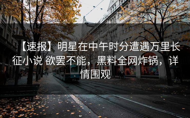 【速报】明星在中午时分遭遇万里长征小说 欲罢不能,黑料全网炸锅,详情围观 【速报】明星在中午时分遭遇万里长征小说 欲罢不能,黑料全网炸锅,详情围观