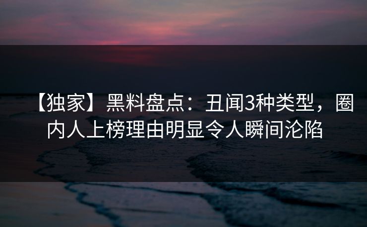【独家】黑料盘点：丑闻3种类型，圈内人上榜理由明显令人瞬间沦陷