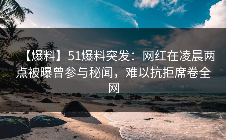 【爆料】51爆料突发：网红在凌晨两点被曝曾参与秘闻，难以抗拒席卷全网