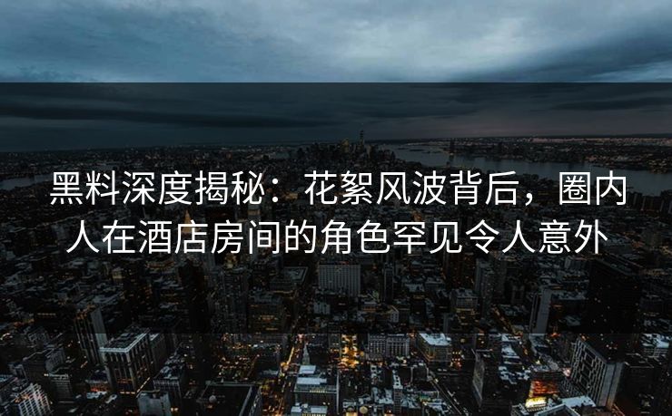 黑料深度揭秘：花絮风波背后，圈内人在酒店房间的角色罕见令人意外